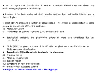 The LHT system of classification is neither a natural classification nor shows any
evolutionary phylogenetic relationship.
However, it has been widely criticized, besides evoking the considerable interest among
the virologists.
Bellet (1967) proposed a system of classification. This system of classification is based
mainly on two criteria of the viral particles:
(i) Molecular weight
(ii) Percentage of guanine+ cytosine (G+C) of the nucleic acid
 Serological, antigenic and phenotypic properties were also considered for this
classification.
 Gibbs (1967) proposed a system of classification for plant viruses which is known as
Gibbs system of classification.
 According to Gibbs the criteria to classify the viruses are:
(i) Shape of capsid
(ii) Mode of transmission
(iii) Type of vector
(iv) Symptoms on host after infection
(v) The nature of accessory particle
Gibbs put 135 known viruses into the 6 broad groups.
 