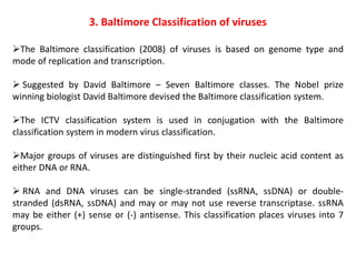 3. Baltimore Classification of viruses
The Baltimore classification (2008) of viruses is based on genome type and
mode of replication and transcription.
 Suggested by David Baltimore – Seven Baltimore classes. The Nobel prize
winning biologist David Baltimore devised the Baltimore classification system.
The ICTV classification system is used in conjugation with the Baltimore
classification system in modern virus classification.
Major groups of viruses are distinguished first by their nucleic acid content as
either DNA or RNA.
 RNA and DNA viruses can be single-stranded (ssRNA, ssDNA) or double-
stranded (dsRNA, ssDNA) and may or may not use reverse transcriptase. ssRNA
may be either (+) sense or (-) antisense. This classification places viruses into 7
groups.
 