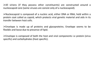 All virions (if they possess other constituents) are constructed around a
nucleocapsid core (some viruses are consist only of a nucleocapsid).
Nucleocapsid is composed of a nucleic acid, either DNA or RNA, held within a
protein coat called as capsid, which protects viral genetic material and aids in its
transfer between host cells.
Envelope is made up of proteins and glycoproteins. Envelope seems to be
flexible and loose due to presence of lipid.
Envelope is composed of both the host and viral components i.e protein (virus
specific) and carbohydrates (host specific).
 