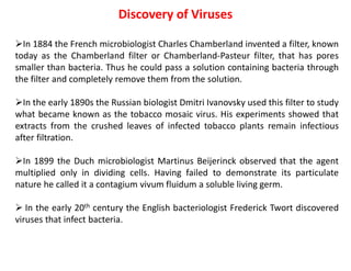 Discovery of Viruses
In 1884 the French microbiologist Charles Chamberland invented a filter, known
today as the Chamberland filter or Chamberland-Pasteur filter, that has pores
smaller than bacteria. Thus he could pass a solution containing bacteria through
the filter and completely remove them from the solution.
In the early 1890s the Russian biologist Dmitri Ivanovsky used this filter to study
what became known as the tobacco mosaic virus. His experiments showed that
extracts from the crushed leaves of infected tobacco plants remain infectious
after filtration.
In 1899 the Duch microbiologist Martinus Beijerinck observed that the agent
multiplied only in dividing cells. Having failed to demonstrate its particulate
nature he called it a contagium vivum fluidum a soluble living germ.
 In the early 20th century the English bacteriologist Frederick Twort discovered
viruses that infect bacteria.
 