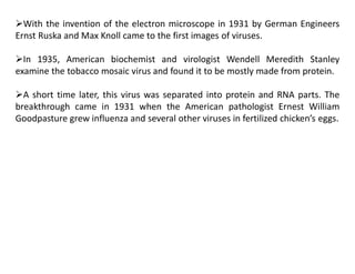 With the invention of the electron microscope in 1931 by German Engineers
Ernst Ruska and Max Knoll came to the first images of viruses.
In 1935, American biochemist and virologist Wendell Meredith Stanley
examine the tobacco mosaic virus and found it to be mostly made from protein.
A short time later, this virus was separated into protein and RNA parts. The
breakthrough came in 1931 when the American pathologist Ernest William
Goodpasture grew influenza and several other viruses in fertilized chicken’s eggs.
 