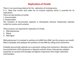 Replication of Viroids
There is no convincing evidence for the replication of viroid genome.
It is likely that nucleic acid codes for an enzyme replicase which is essential for its
replications.
There are two families of viroids.
1. Avsunviroidae
2. Pospiviroidae
The members of Avsunviroids replicate in chloroplasts whereas Pospiviroids replicate
inside the nucleus and nucleolus.
Three enzymes are required for replication of viroids.
1. RNA polymerase
2. RNase
3. RNA ligase
RNA polymerase II is involved in synthesis of mRNA from DNA but this enzyme use viroid’s
RNA as template and catalyzes the synthesis of new RNA by rolling circle mechanism.
Probably Avsunviroids replicate via a symmetric rolling circle mechanism. Members of the
Avsunviroid lack a CCR and possess a ribozyme activity. Hence, they possess catalytic
properties to carryout self-cleavage and ligation of genomes from larger replication
intermediates.
 