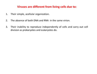 Viruses are different from living cells due to:
1. Their simple, acellular organization.
2. The absence of both DNA and RNA in the same virion.
3. Their inability to reproduce independently of cells and carry out cell
division as prokaryotes and eukaryotes do.
 