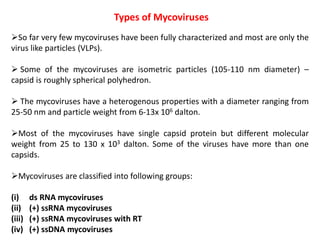 Types of Mycoviruses
So far very few mycoviruses have been fully characterized and most are only the
virus like particles (VLPs).
 Some of the mycoviruses are isometric particles (105-110 nm diameter) –
capsid is roughly spherical polyhedron.
 The mycoviruses have a heterogenous properties with a diameter ranging from
25-50 nm and particle weight from 6-13x 106 dalton.
Most of the mycoviruses have single capsid protein but different molecular
weight from 25 to 130 x 103 dalton. Some of the viruses have more than one
capsids.
Mycoviruses are classified into following groups:
(i) ds RNA mycoviruses
(ii) (+) ssRNA mycoviruses
(iii) (+) ssRNA mycoviruses with RT
(iv) (+) ssDNA mycoviruses
 