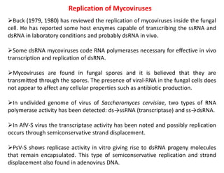 Replication of Mycoviruses
Buck (1979, 1980) has reviewed the replication of mycoviruses inside the fungal
cell. He has reported some host enzymes capable of transcribing the ssRNA and
dsRNA in laboratory conditions and probably dsRNA in vivo.
Some dsRNA mycoviruses code RNA polymerases necessary for effective in vivo
transcription and replication of dsRNA.
Mycoviruses are found in fungal spores and it is believed that they are
transmitted through the spores. The presence of viral-RNA in the fungal cells does
not appear to affect any cellular properties such as antibiotic production.
In undivided genome of virus of Saccharomyces cervisiae, two types of RNA
polymerase activity has been detected: ds→ssRNA (transcriptase) and ss→dsRNA.
In AfV-S virus the transcriptase activity has been noted and possibly replication
occurs through semiconservative strand displacement.
PsV-S shows replicase activity in vitro giving rise to dsRNA progeny molecules
that remain encapsulated. This type of semiconservative replication and strand
displacement also found in adenovirus DNA.
 