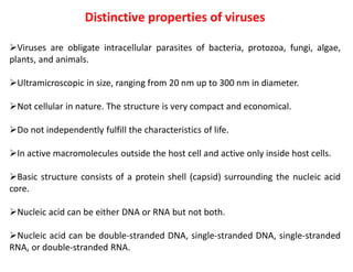 Distinctive properties of viruses
Viruses are obligate intracellular parasites of bacteria, protozoa, fungi, algae,
plants, and animals.
Ultramicroscopic in size, ranging from 20 nm up to 300 nm in diameter.
Not cellular in nature. The structure is very compact and economical.
Do not independently fulfill the characteristics of life.
In active macromolecules outside the host cell and active only inside host cells.
Basic structure consists of a protein shell (capsid) surrounding the nucleic acid
core.
Nucleic acid can be either DNA or RNA but not both.
Nucleic acid can be double-stranded DNA, single-stranded DNA, single-stranded
RNA, or double-stranded RNA.
 