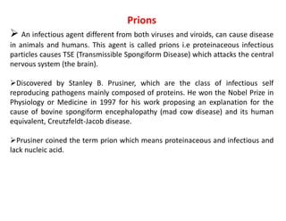 Prions
 An infectious agent different from both viruses and viroids, can cause disease
in animals and humans. This agent is called prions i.e proteinaceous infectious
particles causes TSE (Transmissible Spongiform Disease) which attacks the central
nervous system (the brain).
Discovered by Stanley B. Prusiner, which are the class of infectious self
reproducing pathogens mainly composed of proteins. He won the Nobel Prize in
Physiology or Medicine in 1997 for his work proposing an explanation for the
cause of bovine spongiform encephalopathy (mad cow disease) and its human
equivalent, Creutzfeldt-Jacob disease.
Prusiner coined the term prion which means proteinaceous and infectious and
lack nucleic acid.
 