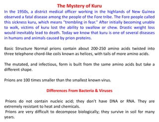 The Mystery of Kuru
In the 1950s, a district medical officer working in the highlands of New Guinea
observed a fatal disease among the people of the Fore tribe. The Fore people called
this sickness kuru, which means "trembling in fear." After initially becoming unable
to walk, victims of kuru lost the ability to swallow or chew. Drastic weight loss
would inevitably lead to death. Today we know that kuru is one of several diseases
in humans and animals caused by prion proteins.
Basic Structure Normal prions contain about 200-250 amino acids twisted into
three telephone chord-like coils known as helices, with tails of more amino acids.
The mutated, and infectious, form is built from the same amino acids but take a
different shape.
Prions are 100 times smaller than the smallest known virus.
Differences From Bacteria & Viruses
Prions do not contain nucleic acid; they don’t have DNA or RNA. They are
extremely resistant to heat and chemicals.
Prions are very difficult to decompose biologically; they survive in soil for many
years.
 