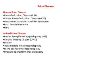 Prion Diseases
Human Prion Disease
•Creutzfeldt-Jakob Disease (CJD)
•Variant Creutzfeldt-Jakob Disease (vCJD)
•Gerstmann-Straussler-Scheinker Syndrome
•Fatal Familial Insomnia
•Kuru
Animal Prion Disease
•Bovine Spongiform Encephalopathy (BSE)
•Chronic Wasting Disease (CWD)
•Scrapie
•Transmissible mink encephalopathy
•Feline spongiform encephalopathy
•Ungulate spongiform encephalopathy
 