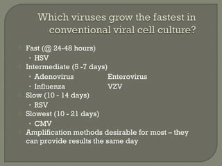  Fast (@ 24-48 hours)
• HSV
 Intermediate (5 -7 days)
• Adenovirus Enterovirus
• Influenza VZV
 Slow (10 - 14 days)
• RSV
 Slowest (10 - 21 days)
• CMV
 Amplification methods desirable for most – they
can provide results the same day
 