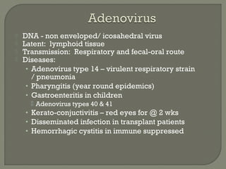  DNA - non enveloped/ icosahedral virus
 Latent: lymphoid tissue
 Transmission: Respiratory and fecal-oral route
 Diseases:
• Adenovirus type 14 – virulent respiratory strain
/ pneumonia
• Pharyngitis (year round epidemics)
• Gastroenteritis in children
 Adenovirus types 40 & 41
• Kerato-conjuctivitis – red eyes for @ 2 wks
• Disseminated infection in transplant patients
• Hemorrhagic cystitis in immune suppressed
 