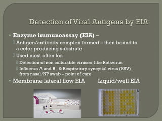 • Enzyme immunoassay (EIA) –
 Antigen/antibody complex formed – then bound to
a color producing substrate
 Used most often for:
 Detection of non culturable viruses like Rotavirus
 Influenza A and B , & Respiratory syncytial virus (RSV)
from nasal/NP swab – point of care
• Membrane lateral flow EIA Liquid/well EIA
 
