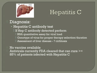  Diagnosis:
• Hepatitis C antibody test
 If Hep C antibody detected perform
 RNA quantitative assay for viral load
 Genotype of virus for proper therapy selection/duration
 Assessment of liver disease - ? cirhhosis
 No vaccine available
 Antivirals currently FDA cleared that can cure >=
85% of patients infected with Hepatitis C
 