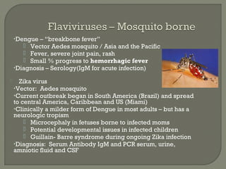 •Dengue – “breakbone fever”
 Vector Aedes mosquito / Asia and the Pacific
 Fever, severe joint pain, rash
 Small % progress to hemorrhagic fever
•Diagnosis – Serology(IgM for acute infection)
 Zika virus
•Vector: Aedes mosquito
•Current outbreak began in South America (Brazil) and spread
to central America, Caribbean and US (Miami)
•Clinically a milder form of Dengue in most adults – but has a
neurologic tropism
 Microcephaly in fetuses borne to infected moms
 Potential developmental issues in infected children
 Guillain- Barre syndrome during ongoing Zika infection
•Diagnosis: Serum Antibody IgM and PCR serum, urine,
amniotic fluid and CSF
 