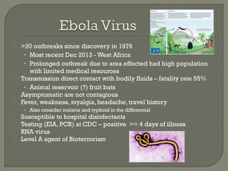  >20 outbreaks since discovery in 1976
• Most recent Dec 2013 - West Africa
• Prolonged outbreak due to area effected had high population
with limited medical resources
 Transmission direct contact with bodily fluids – fatality rate 55%
• Animal reservoir (?) fruit bats
 Asymptomatic are not contagious
 Fever, weakness, myalgia, headache, travel history
• Also consider malaria and typhoid in the differential
 Susceptible to hospital disinfectants
 Testing (EIA, PCR) at CDC – positive >= 4 days of illness
 RNA virus
 Level A agent of Bioterrorism
 