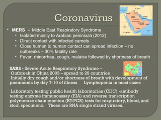 SARS - Severe Acute Respiratory Syndrome –
Outbreak in China 2003 – spread to 29 countries
Initially dry cough and/or shortness of breath with development of
pneumonia by day 7-10 of illness Lymphopenia in most cases
Laboratory testing public health laboratories (CDC) -antibody
testing enzyme immunoassay (EIA) and reverse transcription
polymerase chain reaction (RT-PCR) tests for respiratory, blood, and
stool specimens. These are RNA single strand viruses.
• MERS - Middle East Respiratory Syndrome
• Isolated mostly to Arabian peninsula (2012)
• Direct contact with infected camels
• Close human to human contact can spread infection – no
outbreaks – 30% fatality rate
• Fever, rhinorrhea, cough, malaise followed by shortness of breath
 