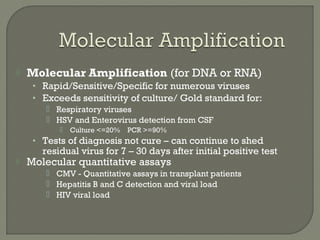  Molecular Amplification (for DNA or RNA)
• Rapid/Sensitive/Specific for numerous viruses
• Exceeds sensitivity of culture/ Gold standard for:
 Respiratory viruses
 HSV and Enterovirus detection from CSF
 Culture <=20% PCR >=90%
• Tests of diagnosis not cure – can continue to shed
residual virus for 7 – 30 days after initial positive test
 Molecular quantitative assays
 CMV - Quantitative assays in transplant patients
 Hepatitis B and C detection and viral load
 HIV viral load
 
