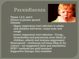 Types 1,2,3, and 4
 Person to person spread
 Disease:
• Upper respiratory tract infection in adults
and children with fever, runny nose and
cough
• Lower respiratory tract infection - Croup,
bronchiolitis and pneumonia more likely in
children, elderly and immune suppressed
 Heteroploid - continuous cell lines (Hep-2) for
culture – not suggested (slow and insensitive)
 PCR** methods are gold standard
 Supportive therapy only available
 