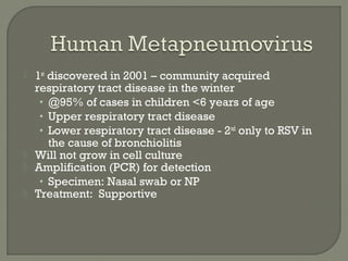  1st
discovered in 2001 – community acquired
respiratory tract disease in the winter
• @95% of cases in children <6 years of age
• Upper respiratory tract disease
• Lower respiratory tract disease - 2nd
only to RSV in
the cause of bronchiolitis
 Will not grow in cell culture
 Amplification (PCR) for detection
• Specimen: Nasal swab or NP
 Treatment: Supportive
 