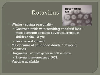  Winter - spring seasonality
• Gastroenteritis with vomiting and fluid loss –
most common cause of severe diarrhea in
children 6m – 2 yrs
• Fecal – oral spread
 Major cause of childhood death / 3rd
world
countries
 Diagnosis – cannot grow in cell culture
• Enzyme immunoassay, PCR
 Vaccine available
Rota = Wheel
EM Pix
 