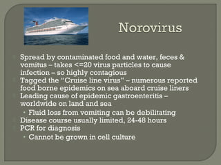  Spread by contaminated food and water, feces &
vomitus – takes <=20 virus particles to cause
infection – so highly contagious
 Tagged the “Cruise line virus” – numerous reported
food borne epidemics on sea aboard cruise liners
 Leading cause of epidemic gastroenteritis –
worldwide on land and sea
• Fluid loss from vomiting can be debilitating
 Disease course usually limited, 24-48 hours
 PCR for diagnosis
• Cannot be grown in cell culture
 