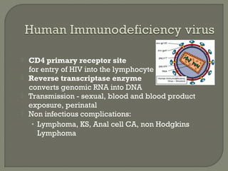  CD4 primary receptor site
for entry of HIV into the lymphocyte
 Reverse transcriptase enzyme
converts genomic RNA into DNA
 Transmission - sexual, blood and blood product
exposure, perinatal
 Non infectious complications:
• Lymphoma, KS, Anal cell CA, non Hodgkins
Lymphoma
 