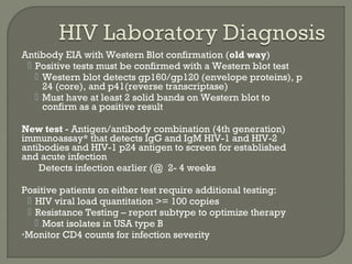 Antibody EIA with Western Blot confirmation (old way)
 Positive tests must be confirmed with a Western blot test
 Western blot detects gp160/gp120 (envelope proteins), p
24 (core), and p41(reverse transcriptase)
 Must have at least 2 solid bands on Western blot to
confirm as a positive result
New test - Antigen/antibody combination (4th generation)
immunoassay* that detects IgG and IgM HIV-1 and HIV-2
antibodies and HIV-1 p24 antigen to screen for established
and acute infection
Detects infection earlier (@ 2- 4 weeks
Positive patients on either test require additional testing:
 HIV viral load quantitation >= 100 copies
 Resistance Testing – report subtype to optimize therapy
 Most isolates in USA type B
•Monitor CD4 counts for infection severity
 