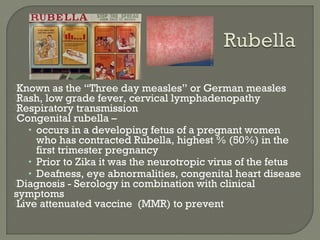 Known as the “Three day measles” or German measles
Rash, low grade fever, cervical lymphadenopathy
Respiratory transmission
Congenital rubella –
• occurs in a developing fetus of a pregnant women
who has contracted Rubella, highest % (50%) in the
first trimester pregnancy
• Prior to Zika it was the neurotropic virus of the fetus
• Deafness, eye abnormalities, congenital heart disease
Diagnosis - Serology in combination with clinical
symptoms
Live attenuated vaccine (MMR) to prevent
 