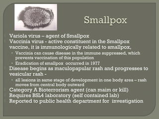  Variola virus – agent of Smallpox
 Vaccinia virus - active constituent in the Smallpox
vaccine, it is immunologically related to smallpox,
• Vaccinia can cause disease in the immune suppressed, which
prevents vaccination of this population
• Eradication of smallpox occurred in 1977
 Disease begins as maculopapular rash and progresses to
vesicular rash -
• all lesions in same stage of development in one body area – rash
moves from central body outward
 Category A Bioterrorism agent (can maim or kill)
 Requires BSL4 laboratory (self contained lab)
 Reported to public health department for investigation
 