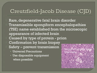  Rare, degenerative fatal brain disorder
 Transmissible spongiform encephalopathies
(TSE) name established from the microscopic
appearance of infected brain
 Caused by type of protein - prion
 Confirmation by brain biopsy
 Safety – prevent transmission
• Universal Precautions
• Use disposable equipment
when possible
Spongiform change in the
Gray matter
 