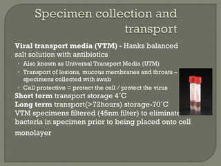  Viral transport media (VTM) - Hanks balanced
salt solution with antibiotics
• Also known as Universal Transport Media (UTM)
• Transport of lesions, mucous membranes and throats –
specimens collected with swab
• Cell protective = protect the cell / protect the virus
 Short term transport storage 4˚C
 Long term transport(>72hours) storage-70˚C
 VTM specimens filtered (45nm filter) to eliminate
bacteria in specimen prior to being placed onto cell
monolayer
 