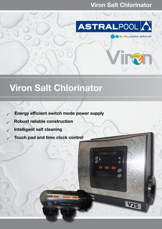 	 Energy efficient switch mode power supply
 Robust reliable construction 
 Intelligent self cleaning 
 Touch pad and time clock control
Viron Salt Chlorinator
Viron Salt Chlorinator
 