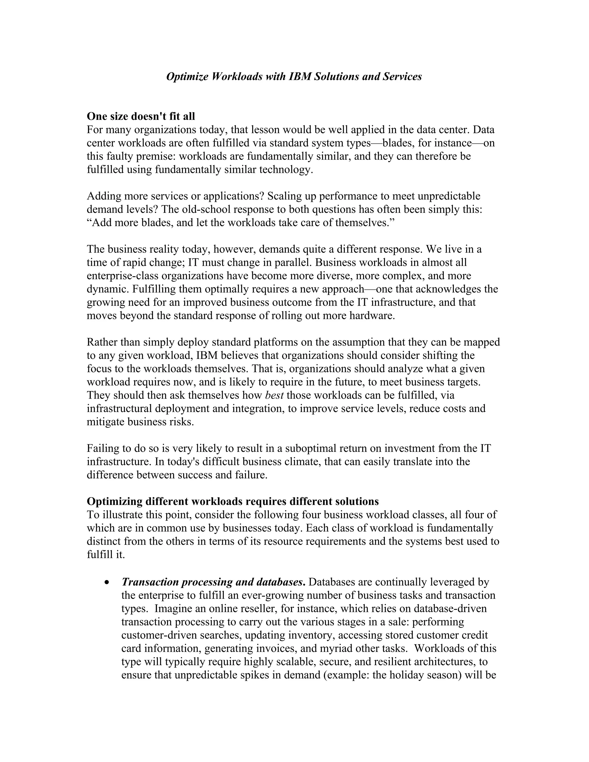 Optimize Workloads with IBM Solutions and Services


One size doesn't fit all
For many organizations today, that lesson would be well applied in the data center. Data
center workloads are often fulfilled via standard system types—blades, for instance—on
this faulty premise: workloads are fundamentally similar, and they can therefore be
fulfilled using fundamentally similar technology.

Adding more services or applications? Scaling up performance to meet unpredictable
demand levels? The old-school response to both questions has often been simply this:
“Add more blades, and let the workloads take care of themselves.”

The business reality today, however, demands quite a different response. We live in a
time of rapid change; IT must change in parallel. Business workloads in almost all
enterprise-class organizations have become more diverse, more complex, and more
dynamic. Fulfilling them optimally requires a new approach—one that acknowledges the
growing need for an improved business outcome from the IT infrastructure, and that
moves beyond the standard response of rolling out more hardware.

Rather than simply deploy standard platforms on the assumption that they can be mapped
to any given workload, IBM believes that organizations should consider shifting the
focus to the workloads themselves. That is, organizations should analyze what a given
workload requires now, and is likely to require in the future, to meet business targets.
They should then ask themselves how best those workloads can be fulfilled, via
infrastructural deployment and integration, to improve service levels, reduce costs and
mitigate business risks.

Failing to do so is very likely to result in a suboptimal return on investment from the IT
infrastructure. In today's difficult business climate, that can easily translate into the
difference between success and failure.

Optimizing different workloads requires different solutions
To illustrate this point, consider the following four business workload classes, all four of
which are in common use by businesses today. Each class of workload is fundamentally
distinct from the others in terms of its resource requirements and the systems best used to
fulfill it.

   •   Transaction processing and databases. Databases are continually leveraged by
       the enterprise to fulfill an ever-growing number of business tasks and transaction
       types. Imagine an online reseller, for instance, which relies on database-driven
       transaction processing to carry out the various stages in a sale: performing
       customer-driven searches, updating inventory, accessing stored customer credit
       card information, generating invoices, and myriad other tasks. Workloads of this
       type will typically require highly scalable, secure, and resilient architectures, to
       ensure that unpredictable spikes in demand (example: the holiday season) will be
 