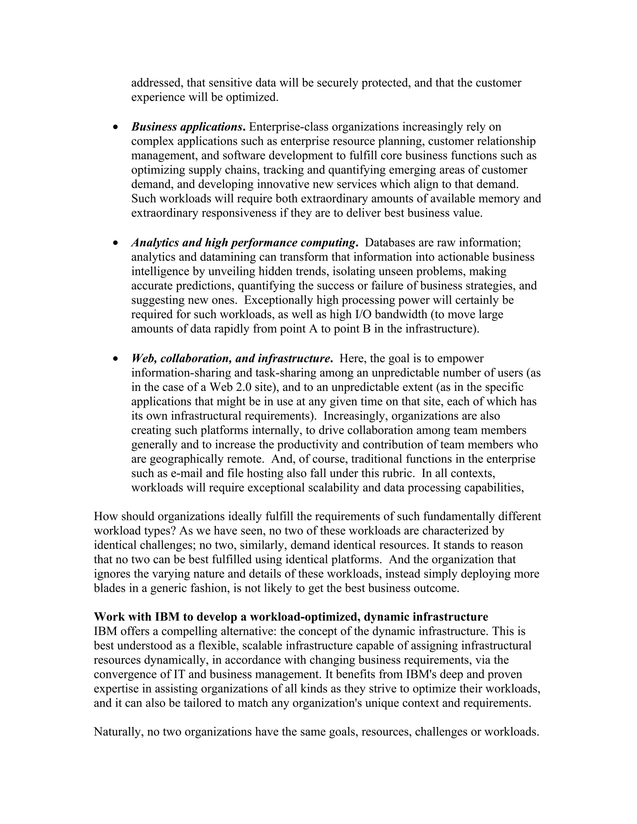 addressed, that sensitive data will be securely protected, and that the customer
       experience will be optimized.

   •   Business applications. Enterprise-class organizations increasingly rely on
       complex applications such as enterprise resource planning, customer relationship
       management, and software development to fulfill core business functions such as
       optimizing supply chains, tracking and quantifying emerging areas of customer
       demand, and developing innovative new services which align to that demand.
       Such workloads will require both extraordinary amounts of available memory and
       extraordinary responsiveness if they are to deliver best business value.

   •   Analytics and high performance computing. Databases are raw information;
       analytics and datamining can transform that information into actionable business
       intelligence by unveiling hidden trends, isolating unseen problems, making
       accurate predictions, quantifying the success or failure of business strategies, and
       suggesting new ones. Exceptionally high processing power will certainly be
       required for such workloads, as well as high I/O bandwidth (to move large
       amounts of data rapidly from point A to point B in the infrastructure).

   •   Web, collaboration, and infrastructure. Here, the goal is to empower
       information-sharing and task-sharing among an unpredictable number of users (as
       in the case of a Web 2.0 site), and to an unpredictable extent (as in the specific
       applications that might be in use at any given time on that site, each of which has
       its own infrastructural requirements). Increasingly, organizations are also
       creating such platforms internally, to drive collaboration among team members
       generally and to increase the productivity and contribution of team members who
       are geographically remote. And, of course, traditional functions in the enterprise
       such as e-mail and file hosting also fall under this rubric. In all contexts,
       workloads will require exceptional scalability and data processing capabilities,

How should organizations ideally fulfill the requirements of such fundamentally different
workload types? As we have seen, no two of these workloads are characterized by
identical challenges; no two, similarly, demand identical resources. It stands to reason
that no two can be best fulfilled using identical platforms. And the organization that
ignores the varying nature and details of these workloads, instead simply deploying more
blades in a generic fashion, is not likely to get the best business outcome.

Work with IBM to develop a workload-optimized, dynamic infrastructure
IBM offers a compelling alternative: the concept of the dynamic infrastructure. This is
best understood as a flexible, scalable infrastructure capable of assigning infrastructural
resources dynamically, in accordance with changing business requirements, via the
convergence of IT and business management. It benefits from IBM's deep and proven
expertise in assisting organizations of all kinds as they strive to optimize their workloads,
and it can also be tailored to match any organization's unique context and requirements.

Naturally, no two organizations have the same goals, resources, challenges or workloads.
 