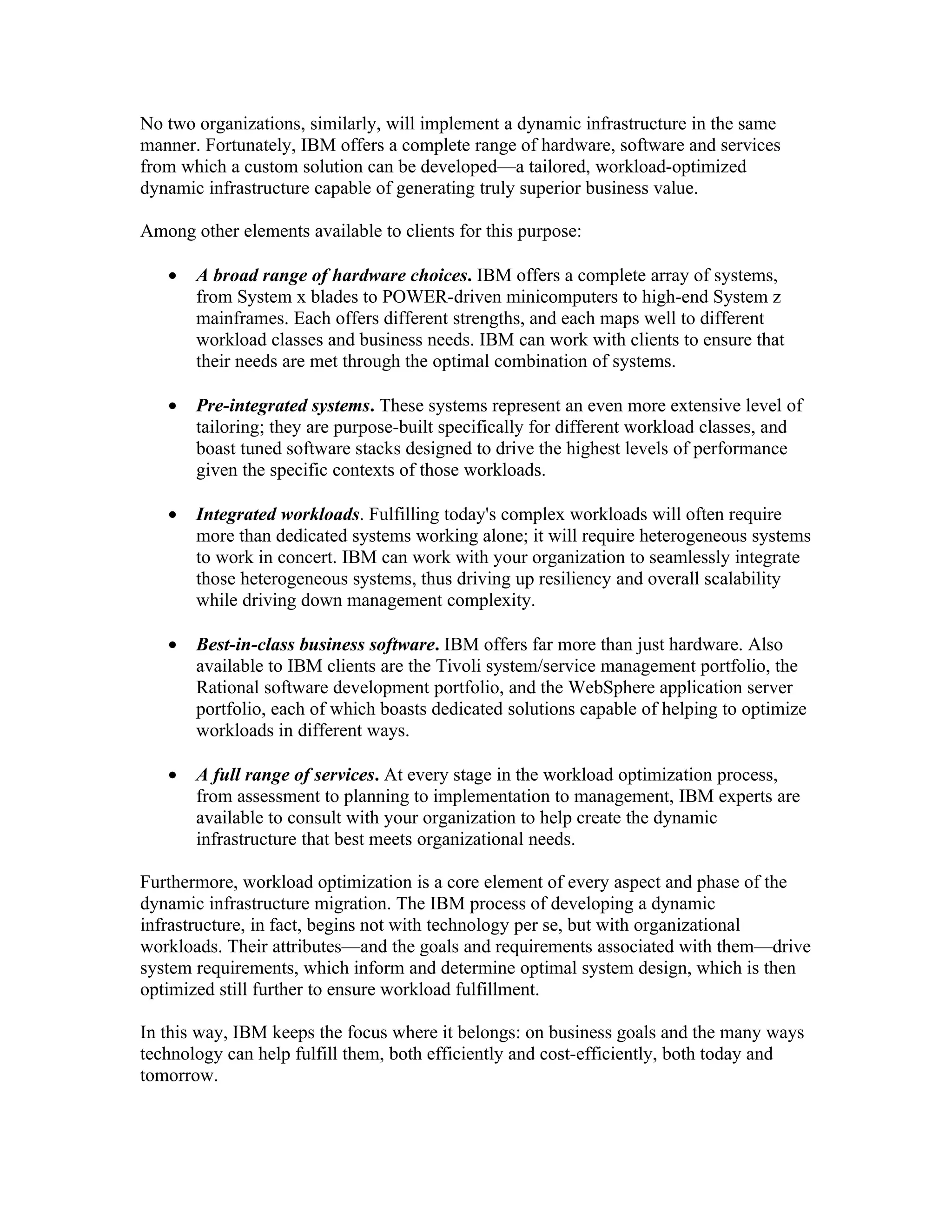No two organizations, similarly, will implement a dynamic infrastructure in the same
manner. Fortunately, IBM offers a complete range of hardware, software and services
from which a custom solution can be developed—a tailored, workload-optimized
dynamic infrastructure capable of generating truly superior business value.

Among other elements available to clients for this purpose:

   •   A broad range of hardware choices. IBM offers a complete array of systems,
       from System x blades to POWER-driven minicomputers to high-end System z
       mainframes. Each offers different strengths, and each maps well to different
       workload classes and business needs. IBM can work with clients to ensure that
       their needs are met through the optimal combination of systems.

   •   Pre-integrated systems. These systems represent an even more extensive level of
       tailoring; they are purpose-built specifically for different workload classes, and
       boast tuned software stacks designed to drive the highest levels of performance
       given the specific contexts of those workloads.

   •   Integrated workloads. Fulfilling today's complex workloads will often require
       more than dedicated systems working alone; it will require heterogeneous systems
       to work in concert. IBM can work with your organization to seamlessly integrate
       those heterogeneous systems, thus driving up resiliency and overall scalability
       while driving down management complexity.

   •   Best-in-class business software. IBM offers far more than just hardware. Also
       available to IBM clients are the Tivoli system/service management portfolio, the
       Rational software development portfolio, and the WebSphere application server
       portfolio, each of which boasts dedicated solutions capable of helping to optimize
       workloads in different ways.

   •   A full range of services. At every stage in the workload optimization process,
       from assessment to planning to implementation to management, IBM experts are
       available to consult with your organization to help create the dynamic
       infrastructure that best meets organizational needs.

Furthermore, workload optimization is a core element of every aspect and phase of the
dynamic infrastructure migration. The IBM process of developing a dynamic
infrastructure, in fact, begins not with technology per se, but with organizational
workloads. Their attributes—and the goals and requirements associated with them—drive
system requirements, which inform and determine optimal system design, which is then
optimized still further to ensure workload fulfillment.

In this way, IBM keeps the focus where it belongs: on business goals and the many ways
technology can help fulfill them, both efficiently and cost-efficiently, both today and
tomorrow.
 