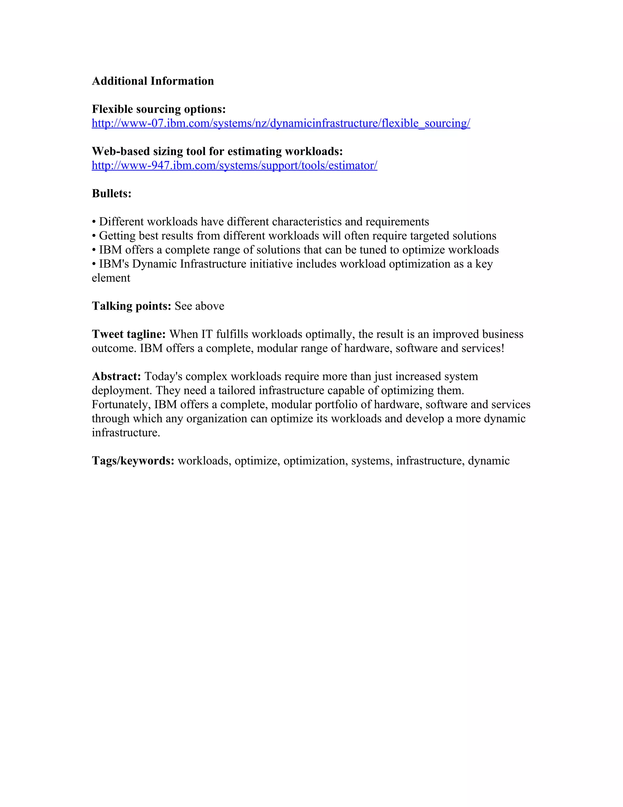 Additional Information

Flexible sourcing options:
http://www-07.ibm.com/systems/nz/dynamicinfrastructure/flexible_sourcing/

Web-based sizing tool for estimating workloads:
http://www-947.ibm.com/systems/support/tools/estimator/

Bullets:

• Different workloads have different characteristics and requirements
• Getting best results from different workloads will often require targeted solutions
• IBM offers a complete range of solutions that can be tuned to optimize workloads
• IBM's Dynamic Infrastructure initiative includes workload optimization as a key
element

Talking points: See above

Tweet tagline: When IT fulfills workloads optimally, the result is an improved business
outcome. IBM offers a complete, modular range of hardware, software and services!

Abstract: Today's complex workloads require more than just increased system
deployment. They need a tailored infrastructure capable of optimizing them.
Fortunately, IBM offers a complete, modular portfolio of hardware, software and services
through which any organization can optimize its workloads and develop a more dynamic
infrastructure.

Tags/keywords: workloads, optimize, optimization, systems, infrastructure, dynamic
 