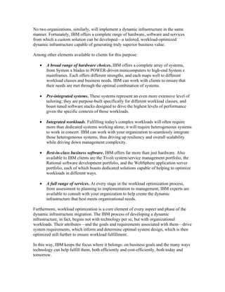 No two organizations, similarly, will implement a dynamic infrastructure in the same
manner. Fortunately, IBM offers a complete range of hardware, software and services
from which a custom solution can be developed—a tailored, workload-optimized
dynamic infrastructure capable of generating truly superior business value.

Among other elements available to clients for this purpose:

   •   A broad range of hardware choices. IBM offers a complete array of systems,
       from System x blades to POWER-driven minicomputers to high-end System z
       mainframes. Each offers different strengths, and each maps well to different
       workload classes and business needs. IBM can work with clients to ensure that
       their needs are met through the optimal combination of systems.

   •   Pre-integrated systems. These systems represent an even more extensive level of
       tailoring; they are purpose-built specifically for different workload classes, and
       boast tuned software stacks designed to drive the highest levels of performance
       given the specific contexts of those workloads.

   •   Integrated workloads. Fulfilling today's complex workloads will often require
       more than dedicated systems working alone; it will require heterogeneous systems
       to work in concert. IBM can work with your organization to seamlessly integrate
       those heterogeneous systems, thus driving up resiliency and overall scalability
       while driving down management complexity.

   •   Best-in-class business software. IBM offers far more than just hardware. Also
       available to IBM clients are the Tivoli system/service management portfolio, the
       Rational software development portfolio, and the WebSphere application server
       portfolio, each of which boasts dedicated solutions capable of helping to optimize
       workloads in different ways.

   •   A full range of services. At every stage in the workload optimization process,
       from assessment to planning to implementation to management, IBM experts are
       available to consult with your organization to help create the dynamic
       infrastructure that best meets organizational needs.

Furthermore, workload optimization is a core element of every aspect and phase of the
dynamic infrastructure migration. The IBM process of developing a dynamic
infrastructure, in fact, begins not with technology per se, but with organizational
workloads. Their attributes—and the goals and requirements associated with them—drive
system requirements, which inform and determine optimal system design, which is then
optimized still further to ensure workload fulfillment.

In this way, IBM keeps the focus where it belongs: on business goals and the many ways
technology can help fulfill them, both efficiently and cost-efficiently, both today and
tomorrow.
 