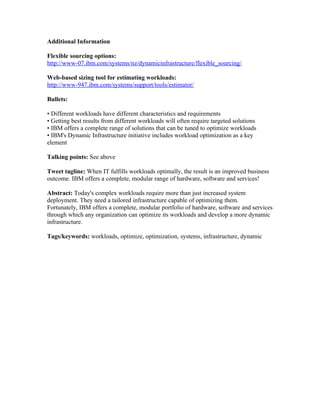 Additional Information

Flexible sourcing options:
http://www-07.ibm.com/systems/nz/dynamicinfrastructure/flexible_sourcing/

Web-based sizing tool for estimating workloads:
http://www-947.ibm.com/systems/support/tools/estimator/

Bullets:

• Different workloads have different characteristics and requirements
• Getting best results from different workloads will often require targeted solutions
• IBM offers a complete range of solutions that can be tuned to optimize workloads
• IBM's Dynamic Infrastructure initiative includes workload optimization as a key
element

Talking points: See above

Tweet tagline: When IT fulfills workloads optimally, the result is an improved business
outcome. IBM offers a complete, modular range of hardware, software and services!

Abstract: Today's complex workloads require more than just increased system
deployment. They need a tailored infrastructure capable of optimizing them.
Fortunately, IBM offers a complete, modular portfolio of hardware, software and services
through which any organization can optimize its workloads and develop a more dynamic
infrastructure.

Tags/keywords: workloads, optimize, optimization, systems, infrastructure, dynamic
 