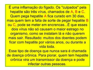 É uma inflamação do fígado. Os "culpados" pela
hepatite são três vírus, chamados de A, B e C.
Quem pega hepatite A fica curado em 30 dias,
mas quem tem a falta de sorte de pegar hepatite B
ou C, pode se meter em encrencas...É que esses
dois vírus não só causam o maior estrago no
organismo, como se instalam lá e não querem
mais sair. Resultado: muitos dos doentes podem
ficar com hepatite por vários anos, ou durante a
vida toda.
Esse tipo de doença que nunca sara é chamada
de doença crônica. Para piorar, quem tem hepatite
crônica vira um transmissor da doença e pode
infectar outras pessoas.
 