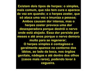 Existem dois tipos de herpes: o simples,
mais comum, que não tem cura e aparece
de vez em quando; e o herpes zoster, que
só ataca uma vez e imuniza a pessoa;
Ambos causam dor intensa, mas o
herpes zoster provoca uma dor
desesperadora porque destrói o nervo
onde está alojado. Essa dor persiste por
meses e até anos porque o nervo demora
muito para se regenerar;
O herpes simples é contagioso e
geralmente aparece no contorno dos
lábios, ao lado da boca, nos órgãos
genitais, nádegas e até dentro dos olhos
(casos mais raros), podendo levar à
cegueira.
 