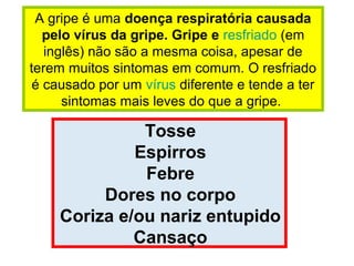 A gripe é uma doença respiratória causada
pelo vírus da gripe. Gripe e resfriado (em
inglês) não são a mesma coisa, apesar de
terem muitos sintomas em comum. O resfriado
é causado por um vírus diferente e tende a ter
sintomas mais leves do que a gripe.
Tosse
Espirros
Febre
Dores no corpo
Coriza e/ou nariz entupido
Cansaço
 