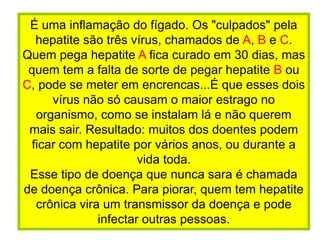 É uma inflamação do fígado. Os "culpados" pela hepatite são três vírus, chamados de A, B e C. Quem pega hepatite A fica curado em 30 dias, mas quem tem a falta de sorte de pegar hepatite B ou C, pode se meter em encrencas...É que esses dois vírus não só causam o maior estrago no organismo, como se instalam lá e não querem mais sair. Resultado: muitos dos doentes podem ficar com hepatite por vários anos, ou durante a vida toda. Esse tipo de doença que nunca sara é chamada de doença crônica. Para piorar, quem tem hepatite crônica vira um transmissor da doença e pode infectar outras pessoas.