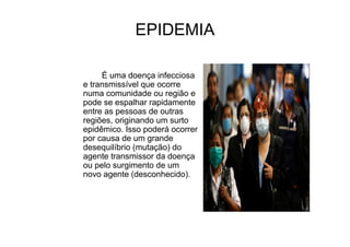 EPIDEMIA
É uma doença infecciosa
e transmissível que ocorre
numa comunidade ou região e
pode se espalhar rapidamente
entre as pessoas de outras
regiões, originando um surto
epidêmico. Isso poderá ocorrer
por causa de um grande
desequilíbrio (mutação) do
agente transmissor da doença
ou pelo surgimento de um
novo agente (desconhecido).
 