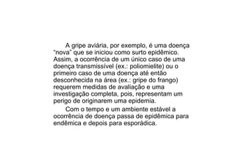 A gripe aviária, por exemplo, é uma doença
“nova” que se iniciou como surto epidêmico.
Assim, a ocorrência de um único caso de uma
doença transmissível (ex.: poliomielite) ou o
primeiro caso de uma doença até então
desconhecida na área (ex.: gripe do frango)
requerem medidas de avaliação e uma
investigação completa, pois, representam um
perigo de originarem uma epidemia.
Com o tempo e um ambiente estável a
ocorrência de doença passa de epidêmica para
endêmica e depois para esporádica.
 