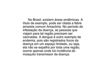 No Brasil, existem áreas endêmicas. A
título de exemplo, pode ser citada a febre
amarela comum Amazônia. No período de
infestação da doença, as pessoas que
viajam para tal região precisam ser
vacinadas. A dengue é outro exemplo de
endemia, pois são registrados focos da
doença em um espaço limitado, ou seja,
ela não se espalha por toda uma região,
ocorre apenas onde há incidência do
mosquito transmissor da doença.
 