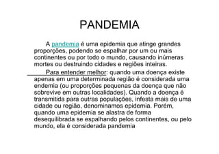 PANDEMIA
A pandemia é uma epidemia que atinge grandes
proporções, podendo se espalhar por um ou mais
continentes ou por todo o mundo, causando inúmeras
mortes ou destruindo cidades e regiões inteiras.
Para entender melhor: quando uma doença existe
apenas em uma determinada região é considerada uma
endemia (ou proporções pequenas da doença que não
sobrevive em outras localidades). Quando a doença é
transmitida para outras populações, infesta mais de uma
cidade ou região, denominamos epidemia. Porém,
quando uma epidemia se alastra de forma
desequilibrada se espalhando pelos continentes, ou pelo
mundo, ela é considerada pandemia
 
