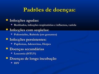 Padrões de doenças:Padrões de doenças:
 Infecções agudas:Infecções agudas:
 Resfriados, infecções respiratórias e influenza, varíolaResfriados, infecções respiratórias e influenza, varíola
 Infecções com seqüelas:Infecções com seqüelas:
 Poliomielite, Rubéola (em gestantes)Poliomielite, Rubéola (em gestantes)
 Infecções persistentes:Infecções persistentes:
 Papilomas, Adenovirus, HerpesPapilomas, Adenovirus, Herpes
 Doenças secundáriasDoenças secundárias
 Leucemia (HTLV)Leucemia (HTLV)
 Doenças de longa incubaçãoDoenças de longa incubação
 HIVHIV
 