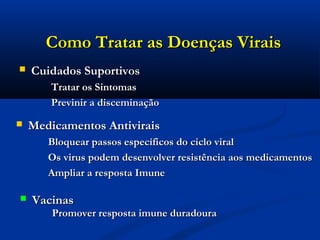 Como Tratar as Doenças ViraisComo Tratar as Doenças Virais
 Medicamentos AntiviraisMedicamentos Antivirais
Bloquear passos específicos do ciclo viralBloquear passos específicos do ciclo viral
Os virus podem desenvolver resistência aos medicamentosOs virus podem desenvolver resistência aos medicamentos
Ampliar a resposta ImuneAmpliar a resposta Imune
 Cuidados SuportivosCuidados Suportivos
Tratar os SintomasTratar os Sintomas
Previnir a disceminaçãoPrevinir a disceminação
 VacinasVacinas
Promover resposta imune duradouraPromover resposta imune duradoura
 