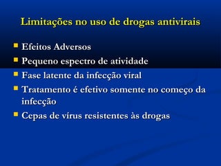  Efeitos AdversosEfeitos Adversos
 Pequeno espectro de atividadePequeno espectro de atividade
 Fase latente da infecção viralFase latente da infecção viral
 Tratamento é efetivo somente no começo daTratamento é efetivo somente no começo da
infecçãoinfecção
 Cepas de vírus resistentes às drogasCepas de vírus resistentes às drogas
Limitações no uso de drogas antiviraisLimitações no uso de drogas antivirais
 