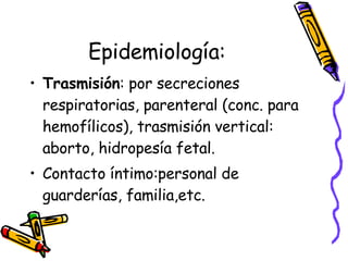 Epidemiología: Trasmisión : por secreciones respiratorias, parenteral (conc. para hemofílicos), trasmisión vertical: aborto, hidropesía fetal. Contacto íntimo:personal de guarderías, familia,etc. 